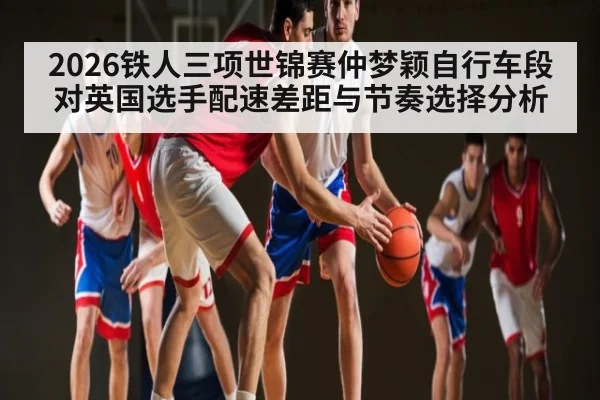 2026铁人三项世锦赛仲梦颖自行车段对英国选手配速差距与节奏选择分析